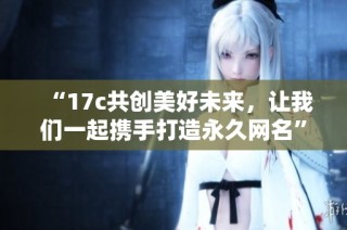 “17c共创美好未来，让我们一起携手打造永久网名”