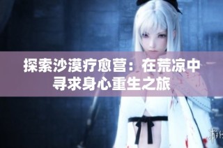 探索沙漠疗愈营：在荒凉中寻求身心重生之旅