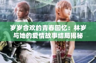 岁岁合欢的青春回忆：林岁与她的爱情故事结局揭秘