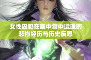 女性囚犯在集中营中遭遇的悲惨经历与历史反思