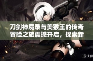 刀剑神魔录与美猴王的传奇冒险之旅震撼开启，探索新世界的奇幻故事