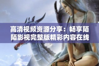 高清视频资源分享：畅享陌陌影视完整版精彩内容在线看