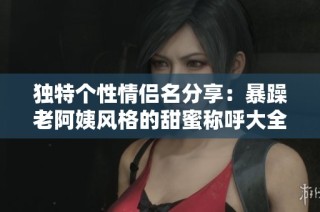 独特个性情侣名分享：暴躁老阿姨风格的甜蜜称呼大全