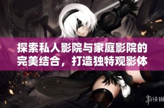探索私人影院与家庭影院的完美结合，打造独特观影体验