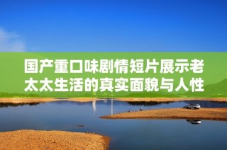 国产重口味剧情短片展示老太太生活的真实面貌与人性深度探讨