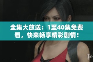 全集大放送：1至40集免费看，快来畅享精彩剧情！