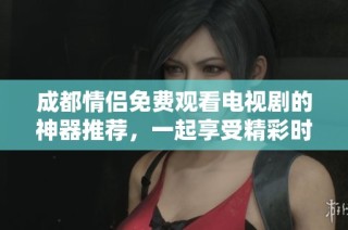 成都情侣免费观看电视剧的神器推荐，一起享受精彩时光