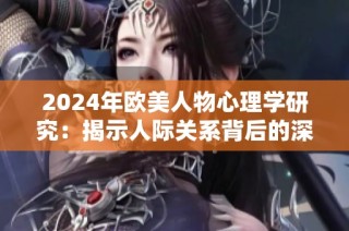 2024年欧美人物心理学研究：揭示人际关系背后的深层次动态与影响