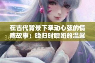 在古代背景下牵动心弦的情感故事：晚归时喂奶的温馨瞬间