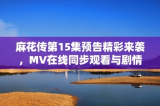 麻花传第15集预告精彩来袭，MV在线同步观看与剧情分析分享