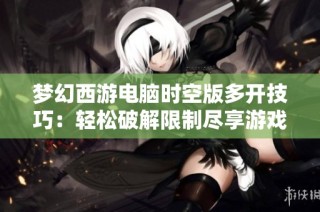 梦幻西游电脑时空版多开技巧：轻松破解限制尽享游戏乐趣