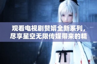观看电视剧赘婿全新系列，尽享星空无限传媒带来的精彩剧情体验