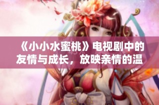 《小小水蜜桃》电视剧中的友情与成长，放映亲情的温暖瞬间