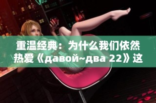 重温经典：为什么我们依然热爱《давой~два 22》这部作品