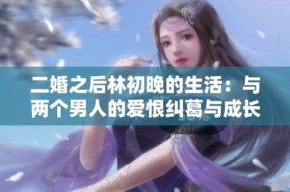 二婚之后林初晚的生活：与两个男人的爱恨纠葛与成长之路