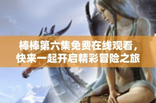 棒棒第六集免费在线观看，快来一起开启精彩冒险之旅！