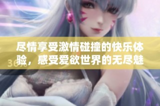 尽情享受激情碰撞的快乐体验，感受爱欲世界的无尽魅力
