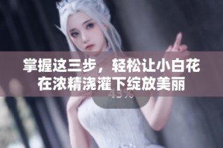 掌握这三步，轻松让小白花在浓精浇灌下绽放美丽