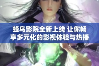 蜂鸟影院全新上线 让你畅享多元化的影视体验与热播精彩内容