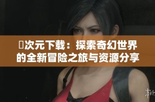 囧次元下载：探索奇幻世界的全新冒险之旅与资源分享指南