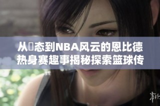 从囧态到NBA风云的恩比德热身赛趣事揭秘探索篮球传奇之路