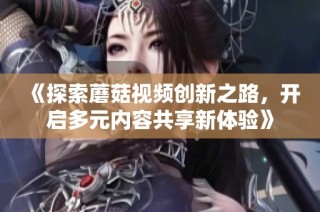 《探索蘑菇视频创新之路，开启多元内容共享新体验》
