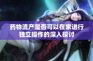 药物流产是否可以在家进行独立操作的深入探讨