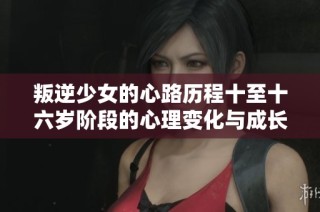 叛逆少女的心路历程十至十六岁阶段的心理变化与成长反思