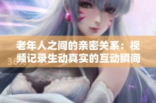 老年人之间的亲密关系：视频记录生动真实的互动瞬间