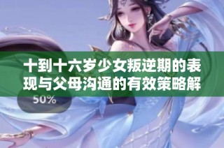 十到十六岁少女叛逆期的表现与父母沟通的有效策略解析