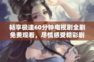 畅享极速60分钟电视剧全剧免费观看，尽情感受精彩剧情互动