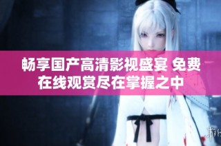 畅享国产高清影视盛宴 免费在线观赏尽在掌握之中