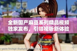 全新国产麻豆系列精品视频独家发布，引领视听新体验