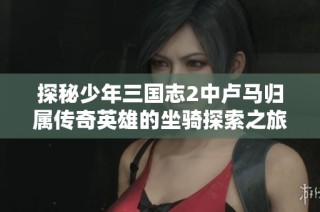 探秘少年三国志2中卢马归属传奇英雄的坐骑探索之旅