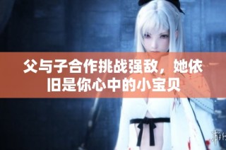 父与子合作挑战强敌，她依旧是你心中的小宝贝