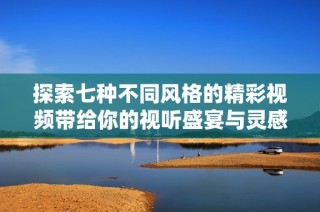 探索七种不同风格的精彩视频带给你的视听盛宴与灵感体验