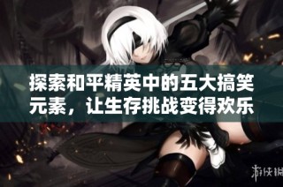 探索和平精英中的五大搞笑元素，让生存挑战变得欢乐无比