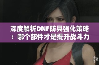 深度解析DNF防具强化策略：哪个部件才是提升战斗力的关键所在？