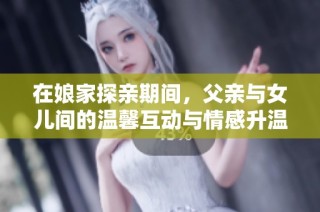 在娘家探亲期间，父亲与女儿间的温馨互动与情感升温记