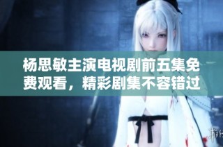 杨思敏主演电视剧前五集免费观看，精彩剧集不容错过！