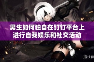 男生如何独自在钉钉平台上进行自我娱乐和社交活动