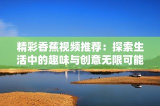 精彩香蕉视频推荐：探索生活中的趣味与创意无限可能