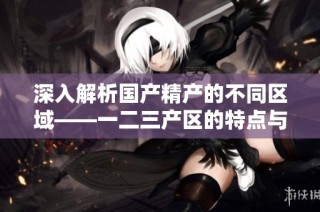 深入解析国产精产的不同区域——一二三产区的特点与差异