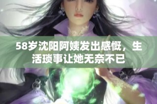 58岁沈阳阿姨发出感慨，生活琐事让她无奈不已