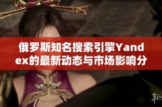 俄罗斯知名搜索引擎Yandex的最新动态与市场影响分析