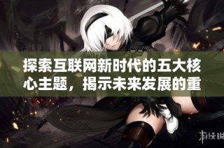 探索互联网新时代的五大核心主题，揭示未来发展的重要趋势与机遇