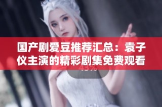 国产剧爱豆推荐汇总：袁子仪主演的精彩剧集免费观看一览