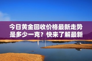 今日黄金回收价格最新走势是多少一克？快来了解最新行情！