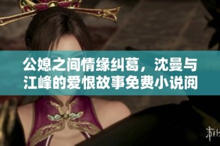 公媳之间情缘纠葛，沈曼与江峰的爱恨故事免费小说阅读