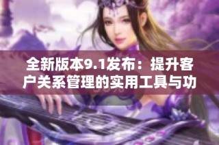 全新版本9.1发布：提升客户关系管理的实用工具与功能解析